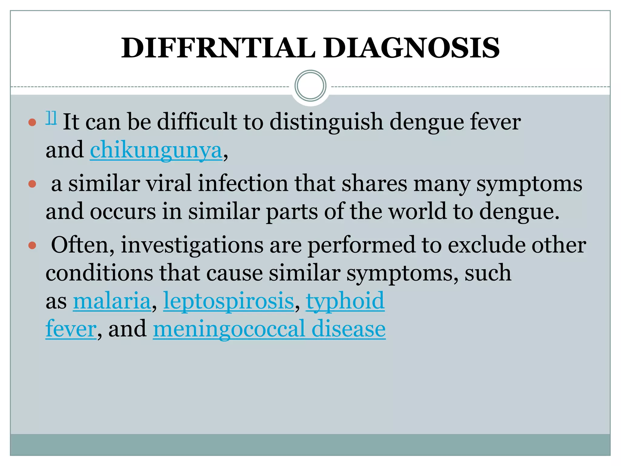 DIFFRNTIAL DIAGNOSIS

   It can be difficult to distinguish dengue fever
    ]]

  and chikungunya,
 a similar viral infection that shares many symptoms
  and occurs in similar parts of the world to dengue.
 Often, investigations are performed to exclude other
  conditions that cause similar symptoms, such
  as malaria, leptospirosis, typhoid
  fever, and meningococcal disease
 