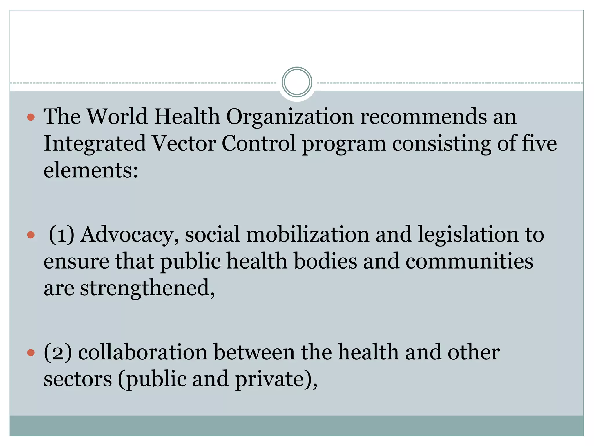  The World Health Organization recommends an
 Integrated Vector Control program consisting of five
 elements:

 (1) Advocacy, social mobilization and legislation to
 ensure that public health bodies and communities
 are strengthened,

 (2) collaboration between the health and other
 sectors (public and private),
 
