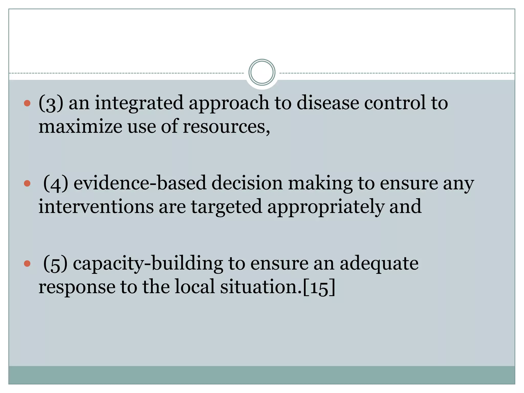  (3) an integrated approach to disease control to
 maximize use of resources,

 (4) evidence-based decision making to ensure any
 interventions are targeted appropriately and

 (5) capacity-building to ensure an adequate
 response to the local situation.[15]
 