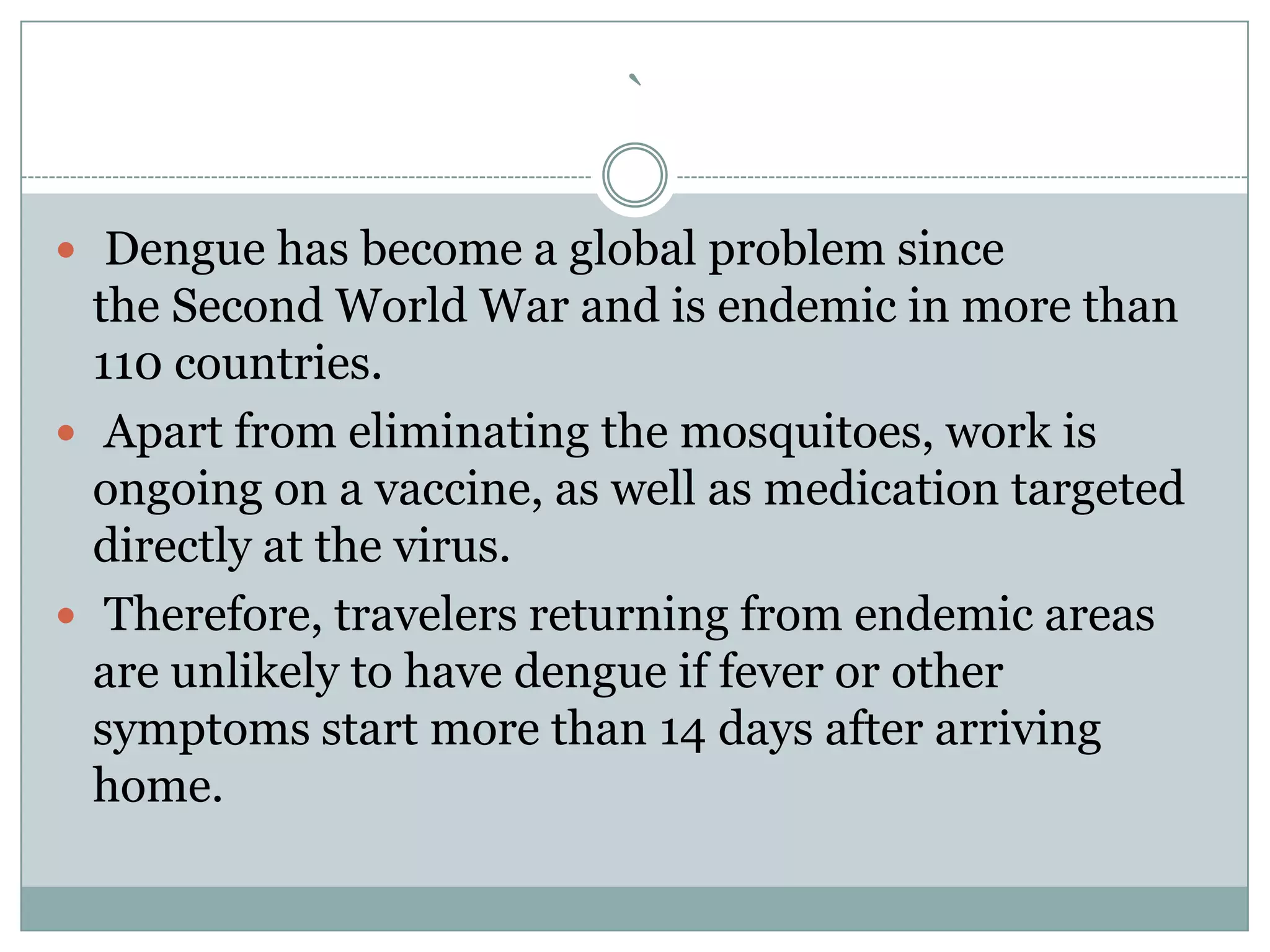 `

 Dengue has become a global problem since
  the Second World War and is endemic in more than
  110 countries.
 Apart from eliminating the mosquitoes, work is
  ongoing on a vaccine, as well as medication targeted
  directly at the virus.
 Therefore, travelers returning from endemic areas
  are unlikely to have dengue if fever or other
  symptoms start more than 14 days after arriving
  home.
 