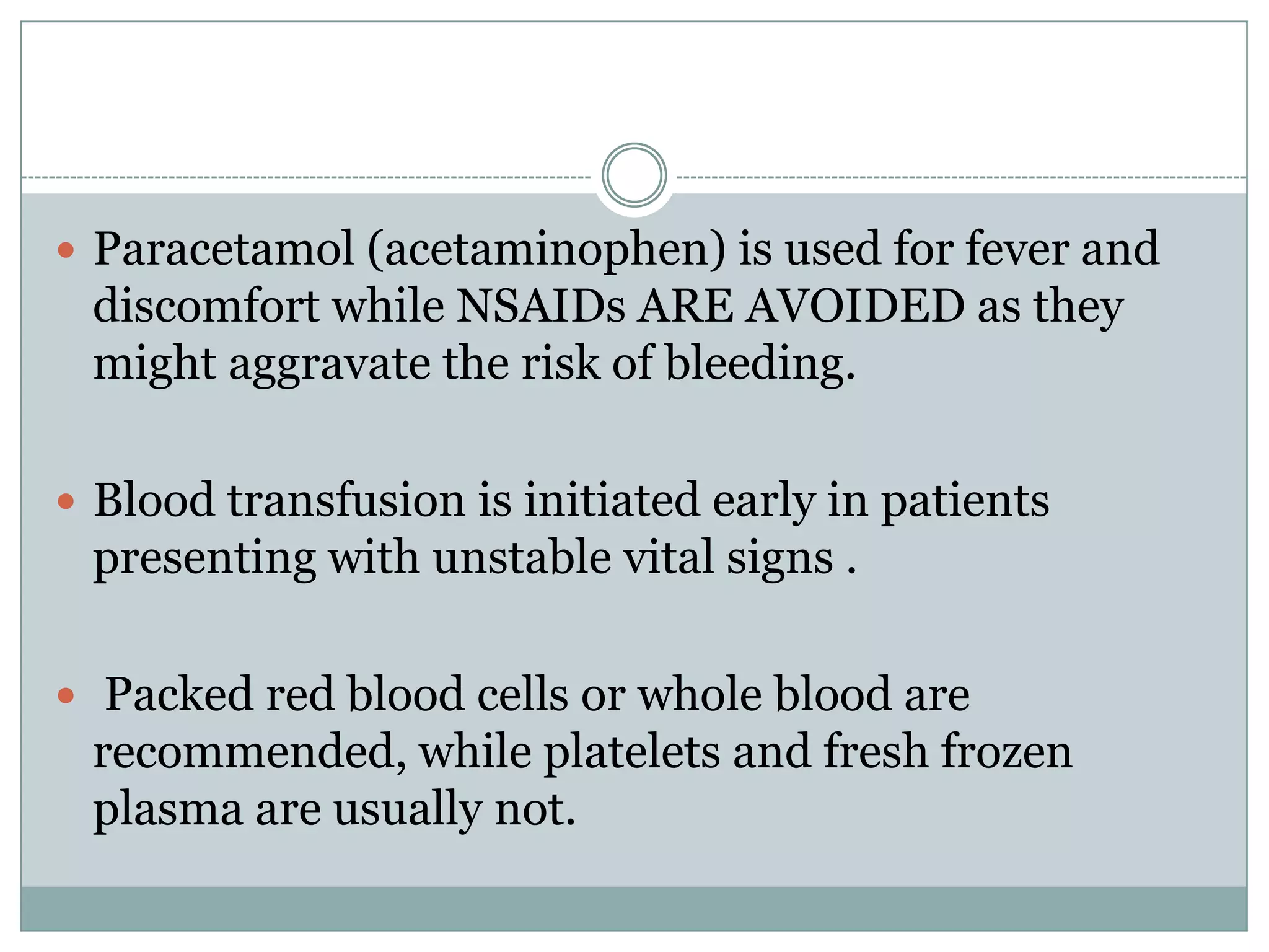  Paracetamol (acetaminophen) is used for fever and
 discomfort while NSAIDs ARE AVOIDED as they
 might aggravate the risk of bleeding.

 Blood transfusion is initiated early in patients
 presenting with unstable vital signs .

 Packed red blood cells or whole blood are
 recommended, while platelets and fresh frozen
 plasma are usually not.
 