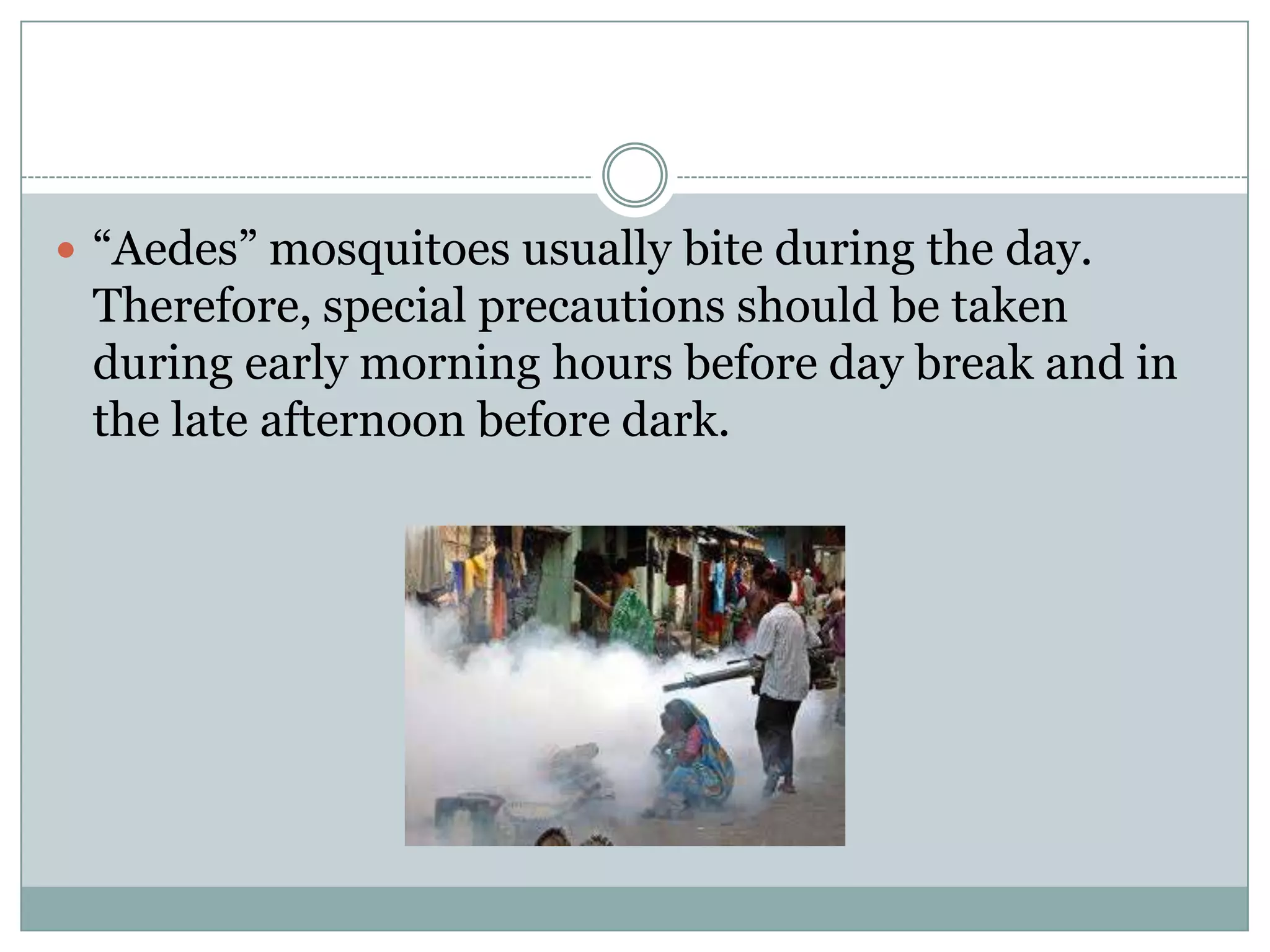 “Aedes” mosquitoes usually bite during the day.
 Therefore, special precautions should be taken
 during early morning hours before day break and in
 the late afternoon before dark.
 