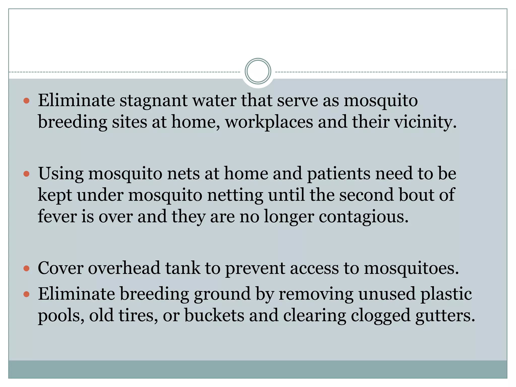  Eliminate stagnant water that serve as mosquito
 breeding sites at home, workplaces and their vicinity.

 Using mosquito nets at home and patients need to be
 kept under mosquito netting until the second bout of
 fever is over and they are no longer contagious.

 Cover overhead tank to prevent access to mosquitoes.
 Eliminate breeding ground by removing unused plastic
 pools, old tires, or buckets and clearing clogged gutters.
 