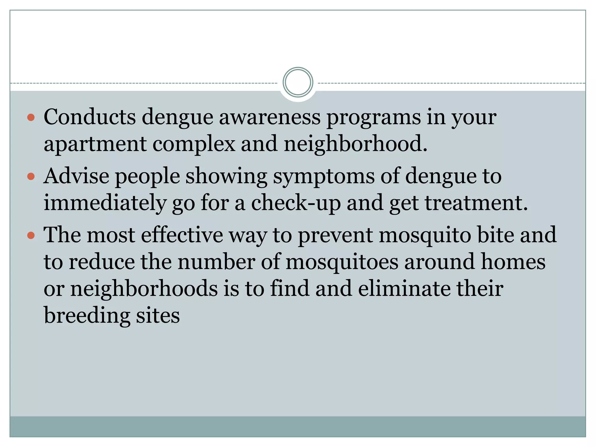  Conducts dengue awareness programs in your
  apartment complex and neighborhood.
 Advise people showing symptoms of dengue to
  immediately go for a check-up and get treatment.
 The most effective way to prevent mosquito bite and
  to reduce the number of mosquitoes around homes
  or neighborhoods is to find and eliminate their
  breeding sites
 