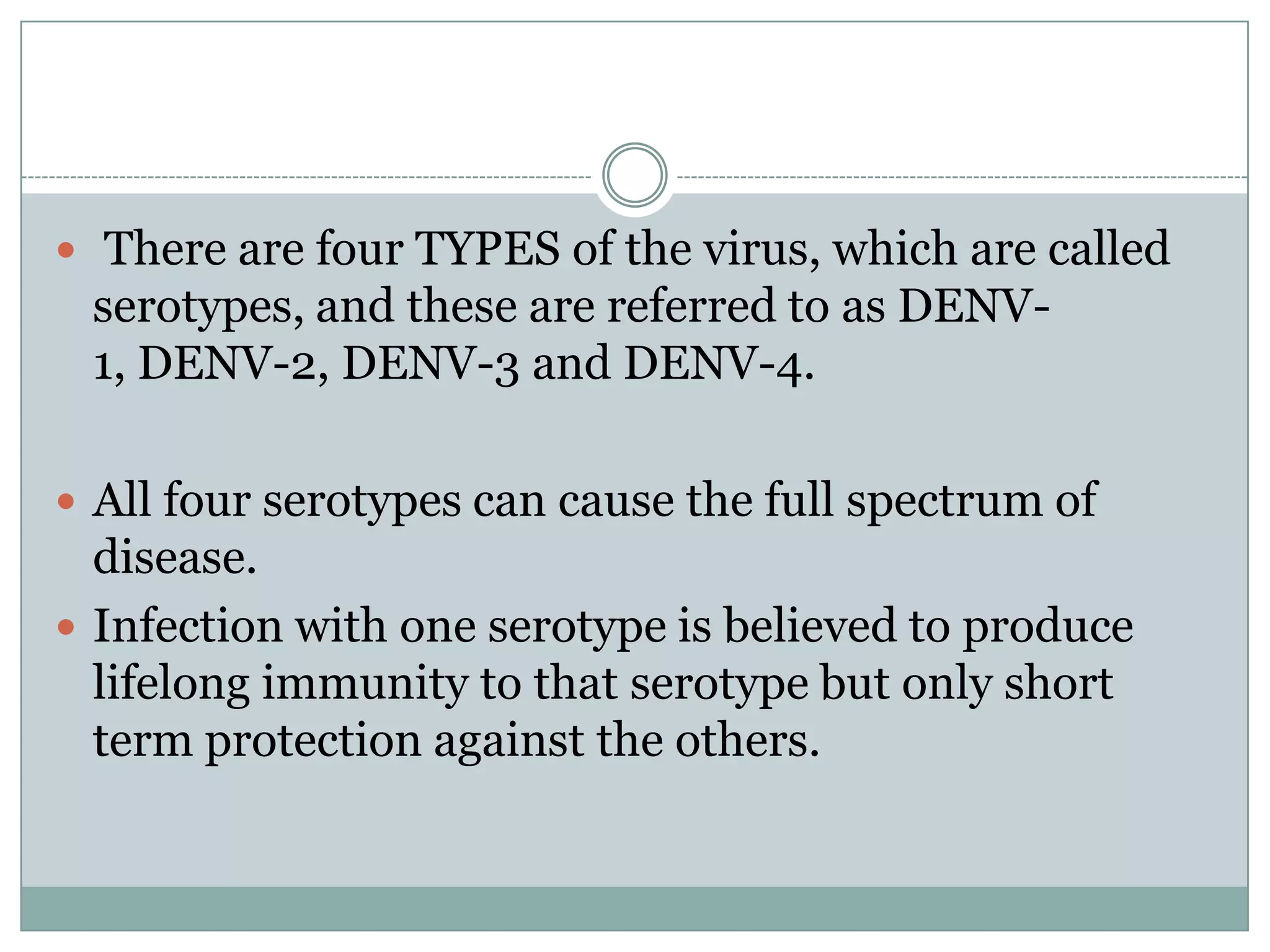 There are four TYPES of the virus, which are called
 serotypes, and these are referred to as DENV-
 1, DENV-2, DENV-3 and DENV-4.

 All four serotypes can cause the full spectrum of
  disease.
 Infection with one serotype is believed to produce
  lifelong immunity to that serotype but only short
  term protection against the others.
 