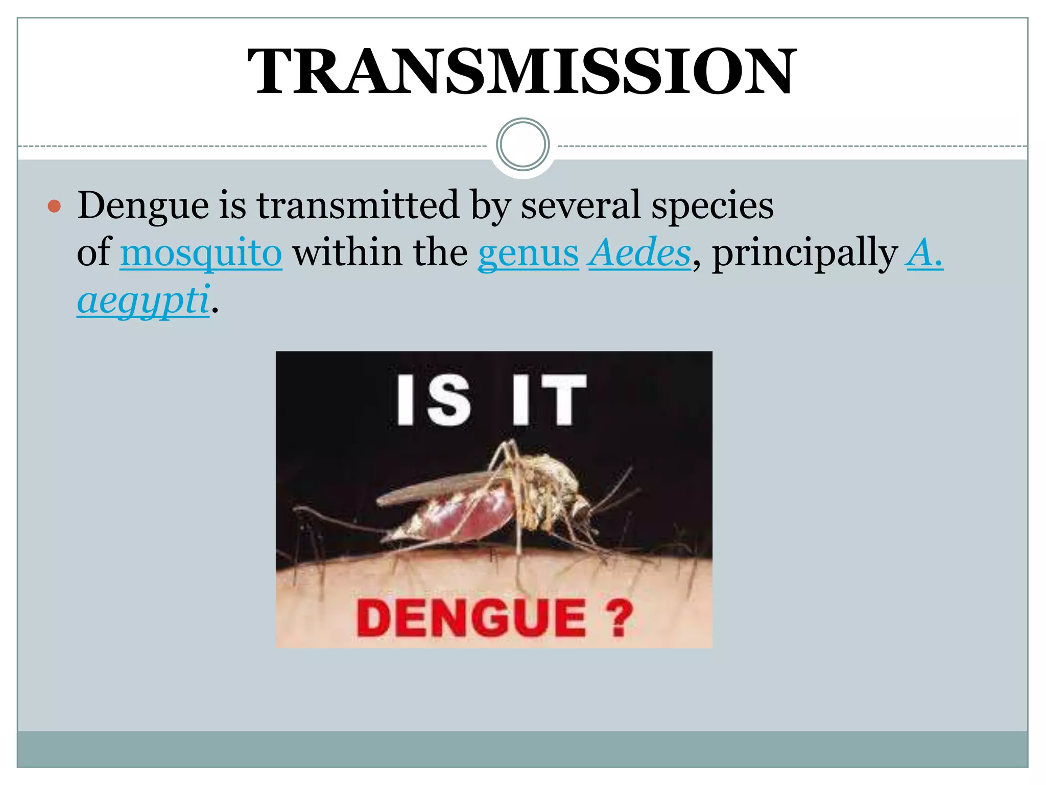 TRANSMISSION
 Dengue is transmitted by several species
 of mosquito within the genus Aedes, principally A.
 aegypti.
 