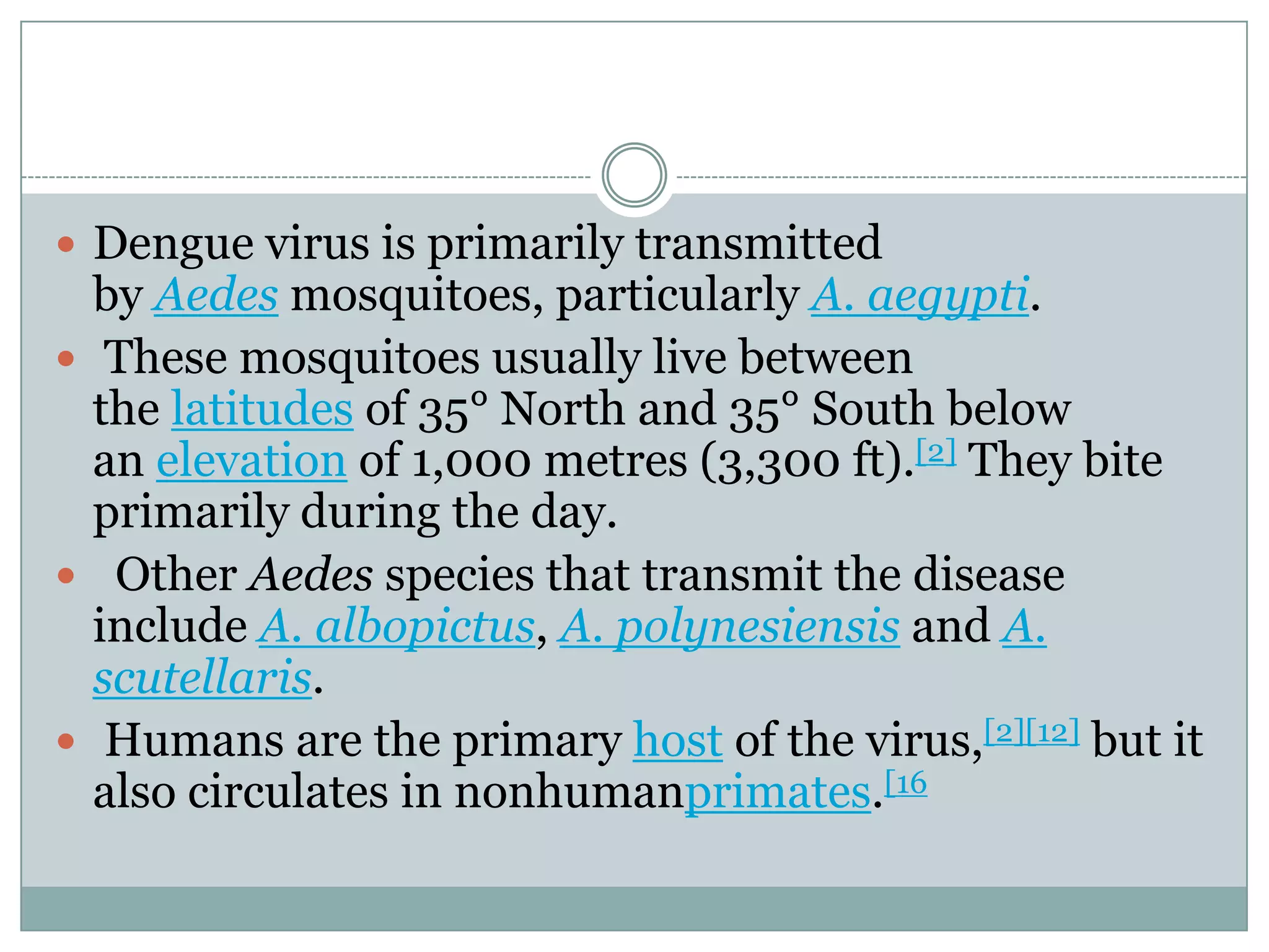  Dengue virus is primarily transmitted
  by Aedes mosquitoes, particularly A. aegypti.
 These mosquitoes usually live between
  the latitudes of 35° North and 35° South below
  an elevation of 1,000 metres (3,300 ft).[2] They bite
  primarily during the day.
 Other Aedes species that transmit the disease
  include A. albopictus, A. polynesiensis and A.
  scutellaris.
 Humans are the primary host of the virus,[2][12] but it
  also circulates in nonhumanprimates.[16
 