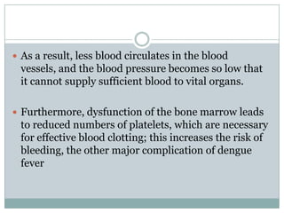  As a result, less blood circulates in the blood
 vessels, and the blood pressure becomes so low that
 it cannot supply sufficient blood to vital organs.

 Furthermore, dysfunction of the bone marrow leads
 to reduced numbers of platelets, which are necessary
 for effective blood clotting; this increases the risk of
 bleeding, the other major complication of dengue
 fever
 