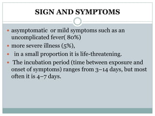 SIGN AND SYMPTOMS

 asymptomatic or mild symptoms such as an
  uncomplicated fever( 80%)
 more severe illness (5%),
 in a small proportion it is life-threatening.
 The incubation period (time between exposure and
  onset of symptoms) ranges from 3–14 days, but most
  often it is 4–7 days.
 