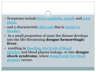  Symptoms include fever, headache, muscle and joint
  pains,
 and a characteristic skin rash that is similar to
  measles.
 In a small proportion of cases the disease develops
  into the life-threatening dengue hemorrhagic
  fever,
 resulting in bleeding, low levels of blood
  platelets and blood plasma leakage, or into dengue
  shock syndrome, where dangerously low blood
  pressure occurs.
 