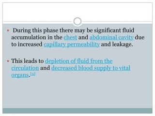  During this phase there may be significant fluid
 accumulation in the chest and abdominal cavity due
 to increased capillary permeability and leakage.

 This leads to depletion of fluid from the
 circulation and decreased blood supply to vital
 organs.[9]
 
