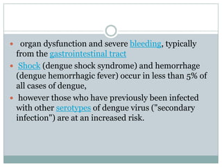  organ dysfunction and severe bleeding, typically
  from the gastrointestinal tract
 Shock (dengue shock syndrome) and hemorrhage
  (dengue hemorrhagic fever) occur in less than 5% of
  all cases of dengue,
 however those who have previously been infected
  with other serotypes of dengue virus ("secondary
  infection") are at an increased risk.
 