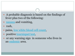  A probable diagnosis is based on the findings of
    fever plus two of the following:
    nausea and vomiting,
    rash,
   pains, low white blood cell count,
    positive tourniquet test,
    or any warning sign in someone who lives in
    an endemic area.
 