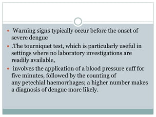  Warning signs typically occur before the onset of
  severe dengue
 .The tourniquet test, which is particularly useful in
  settings where no laboratory investigations are
  readily available,
 involves the application of a blood pressure cuff for
  five minutes, followed by the counting of
  any petechial haemorrhages; a higher number makes
  a diagnosis of dengue more likely.
 