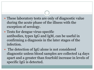  These laboratory tests are only of diagnostic value
  during the acute phase of the illness with the
  exception of serology.
 Tests for dengue virus-specific
  antibodies, types IgG and IgM, can be useful in
  confirming a diagnosis in the later stages of the
  infection.
 The detection of IgG alone is not considered
  diagnostic unless blood samples are collected 14 days
  apart and a greater than fourfold increase in levels of
  specific IgG is detected.
 