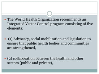  The World Health Organization recommends an
 Integrated Vector Control program consisting of five
 elements:

 (1) Advocacy, social mobilization and legislation to
 ensure that public health bodies and communities
 are strengthened,

 (2) collaboration between the health and other
 sectors (public and private),
 