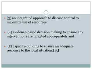  (3) an integrated approach to disease control to
 maximize use of resources,

 (4) evidence-based decision making to ensure any
 interventions are targeted appropriately and

 (5) capacity-building to ensure an adequate
 response to the local situation.[15]
 