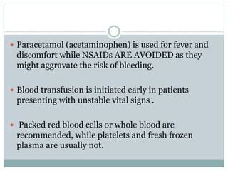  Paracetamol (acetaminophen) is used for fever and
 discomfort while NSAIDs ARE AVOIDED as they
 might aggravate the risk of bleeding.

 Blood transfusion is initiated early in patients
 presenting with unstable vital signs .

 Packed red blood cells or whole blood are
 recommended, while platelets and fresh frozen
 plasma are usually not.
 