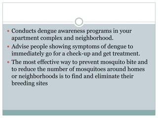  Conducts dengue awareness programs in your
  apartment complex and neighborhood.
 Advise people showing symptoms of dengue to
  immediately go for a check-up and get treatment.
 The most effective way to prevent mosquito bite and
  to reduce the number of mosquitoes around homes
  or neighborhoods is to find and eliminate their
  breeding sites
 
