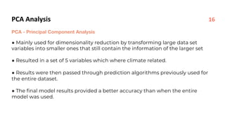 PCA Analysis
PCA - Principal Component Analysis
● Mainly used for dimensionality reduction by transforming large data set
variables into smaller ones that still contain the information of the larger set
● Resulted in a set of 5 variables which where climate related.
● Results were then passed through prediction algorithms previously used for
the entire dataset.
● The final model results provided a better accuracy than when the entire
model was used.
16
 