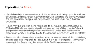 • Available data shows evidence of the existence of dengue in 34 African
countries, and the Aedes Aegypti mosquito, which is the primary vector
for the spread of dengue is known to be present in all but 5 African
countries
• Race may be a factor is the resilience to dengue as research done in
Cuba in 1981 shows how a significant proportion of the country’s black
people survived the dengue outbreak while white individuals were
disproportionately susceptible to the dengue infection as well as fatality
• Research also shows that travellers may be more susceptible to catching
the disease as compared to locals, but it is not clear if partial immunity
amongst the locals may be responsible for this phenomenon.
Implication on Africa 20
 