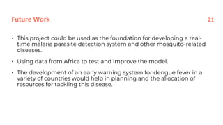• This project could be used as the foundation for developing a real-
time malaria parasite detection system and other mosquito-related
diseases.
• Using data from Africa to test and improve the model.
• The development of an early warning system for dengue fever in a
variety of countries would help in planning and the allocation of
resources for tackling this disease.
Future Work 21
 