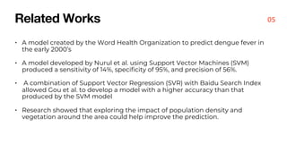 Related Works
• A model created by the Word Health Organization to predict dengue fever in
the early 2000’s
• A model developed by Nurul et al. using Support Vector Machines (SVM)
produced a sensitivity of 14%, specificity of 95%, and precision of 56%.
• A combination of Support Vector Regression (SVR) with Baidu Search Index
allowed Gou et al. to develop a model with a higher accuracy than that
produced by the SVM model
• Research showed that exploring the impact of population density and
vegetation around the area could help improve the prediction.
05
 