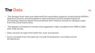• The dengue fever data was obtained from secondary research conducted by NOAA's
(National Oceanic and Atmospheric Administration) GHCN (Global historical
climatology network detail) and combined with medical records on dengue cases
from Peru and Puerto Rico.
• The dataset consisted of climate and vegetation index variables from 1990 to 2010
with 1456 entries.
• Data consists of cases from both San Juan and Iquitos
• Some variables from the data set include; Precipitation, Humidity and Air
temperature.
The Data 06
 