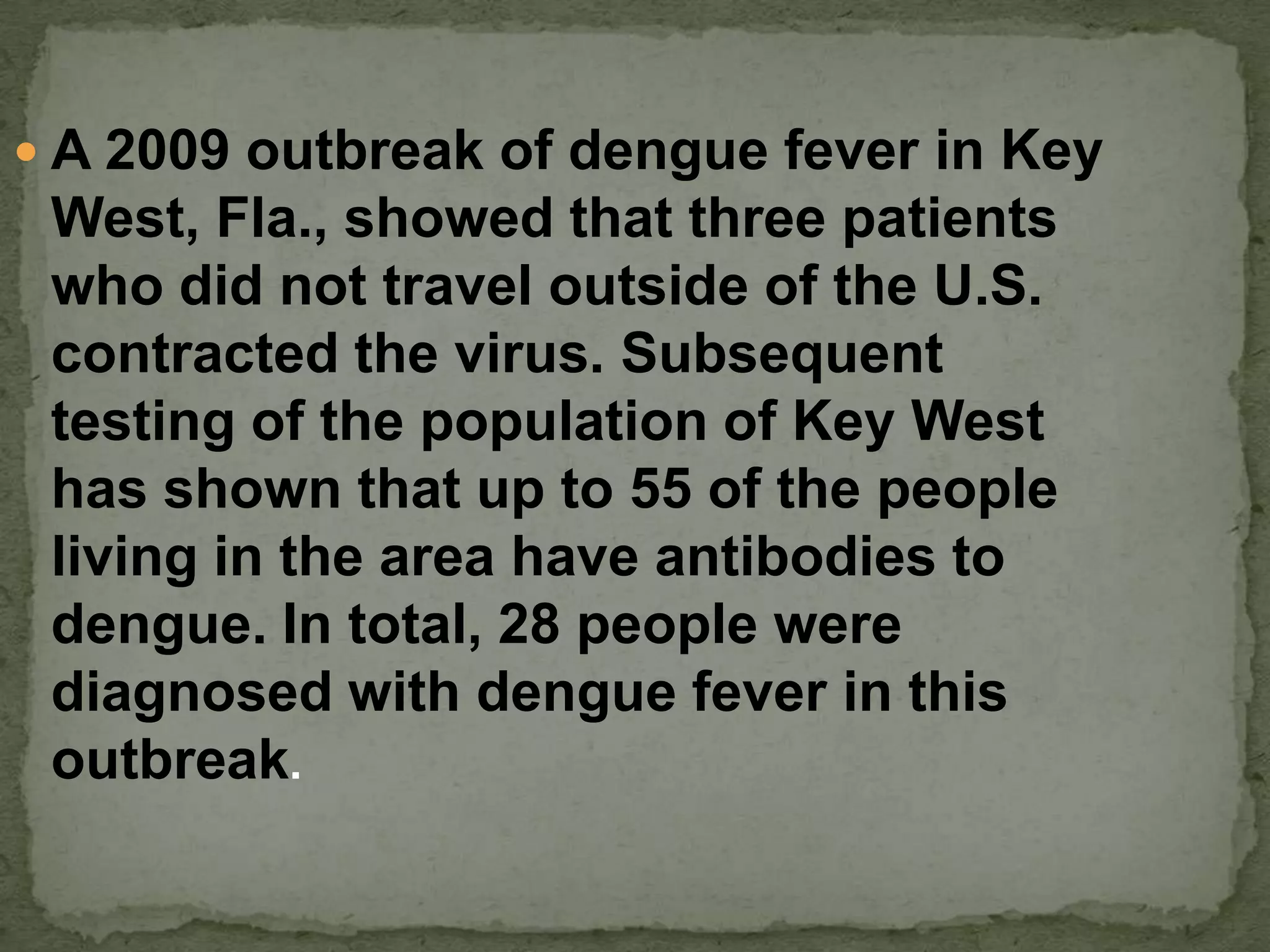  A 2009 outbreak of dengue fever in Key
 West, Fla., showed that three patients
 who did not travel outside of the U.S.
 contracted the virus. Subsequent
 testing of the population of Key West
 has shown that up to 55 of the people
 living in the area have antibodies to
 dengue. In total, 28 people were
 diagnosed with dengue fever in this
 outbreak.
 