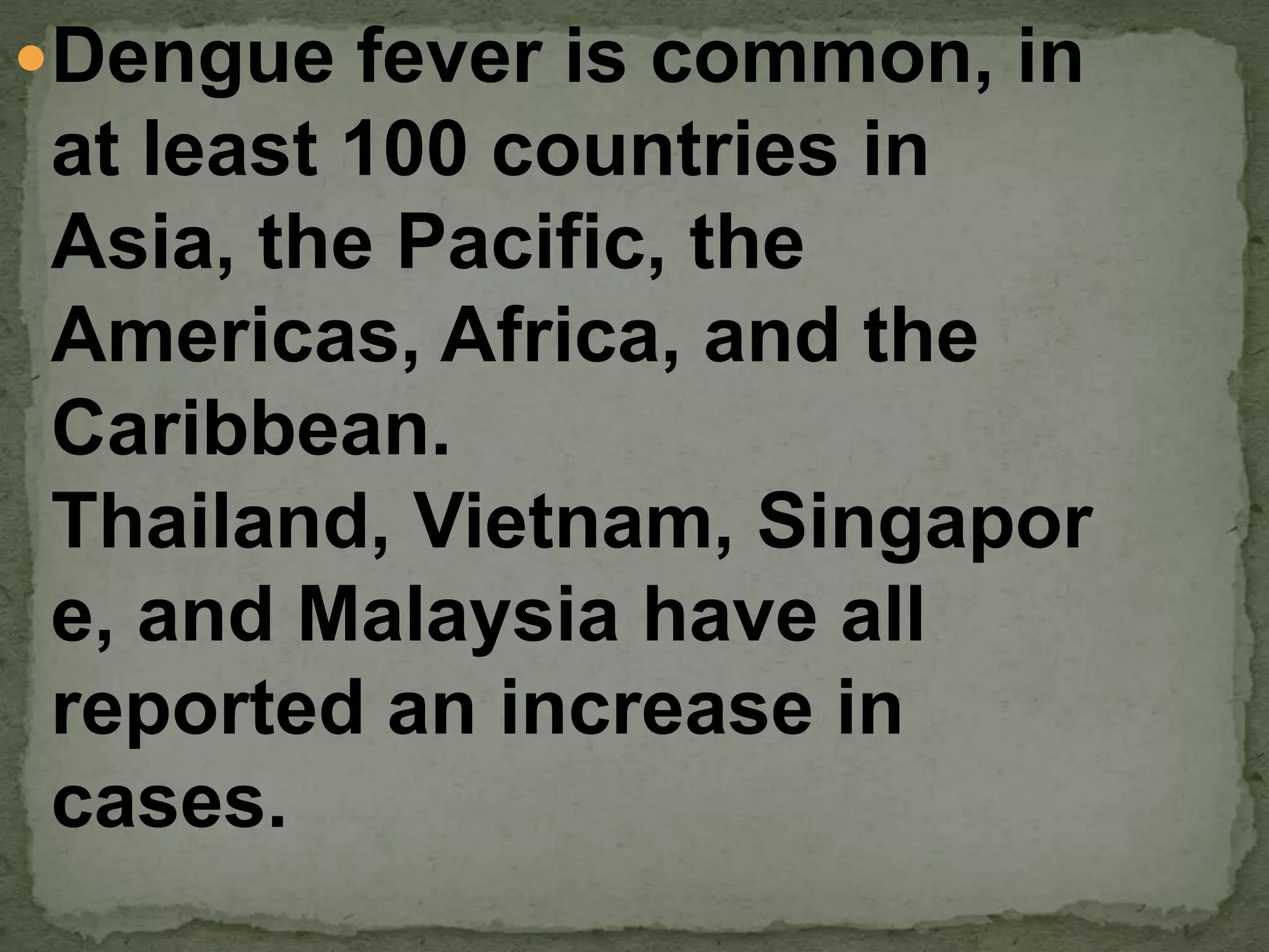 Dengue fever is common, in
at least 100 countries in
Asia, the Pacific, the
Americas, Africa, and the
Caribbean.
Thailand, Vietnam, Singapor
e, and Malaysia have all
reported an increase in
cases.
 