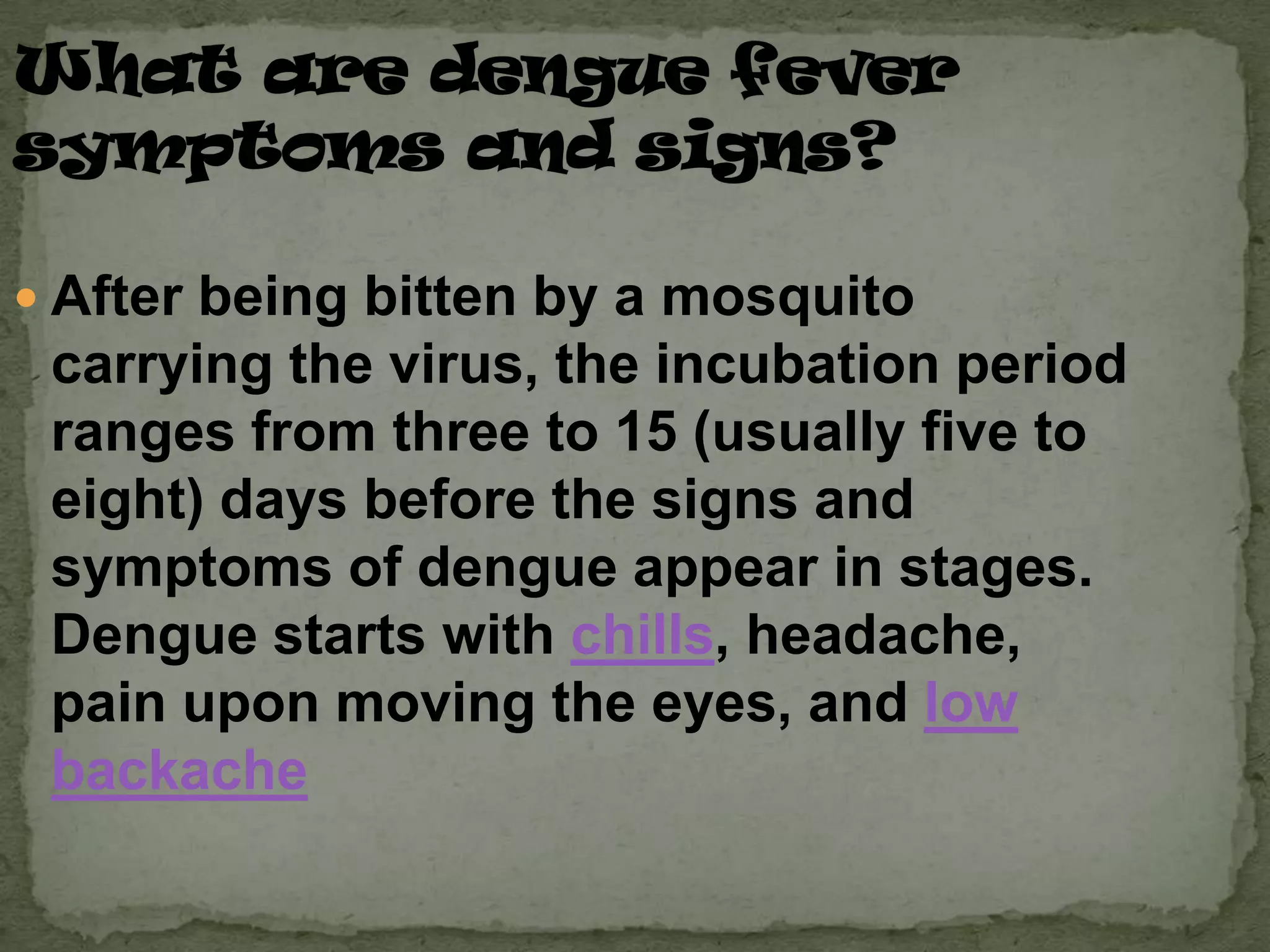  After being bitten by a mosquito
 carrying the virus, the incubation period
 ranges from three to 15 (usually five to
 eight) days before the signs and
 symptoms of dengue appear in stages.
 Dengue starts with chills, headache,
 pain upon moving the eyes, and low
 backache
 