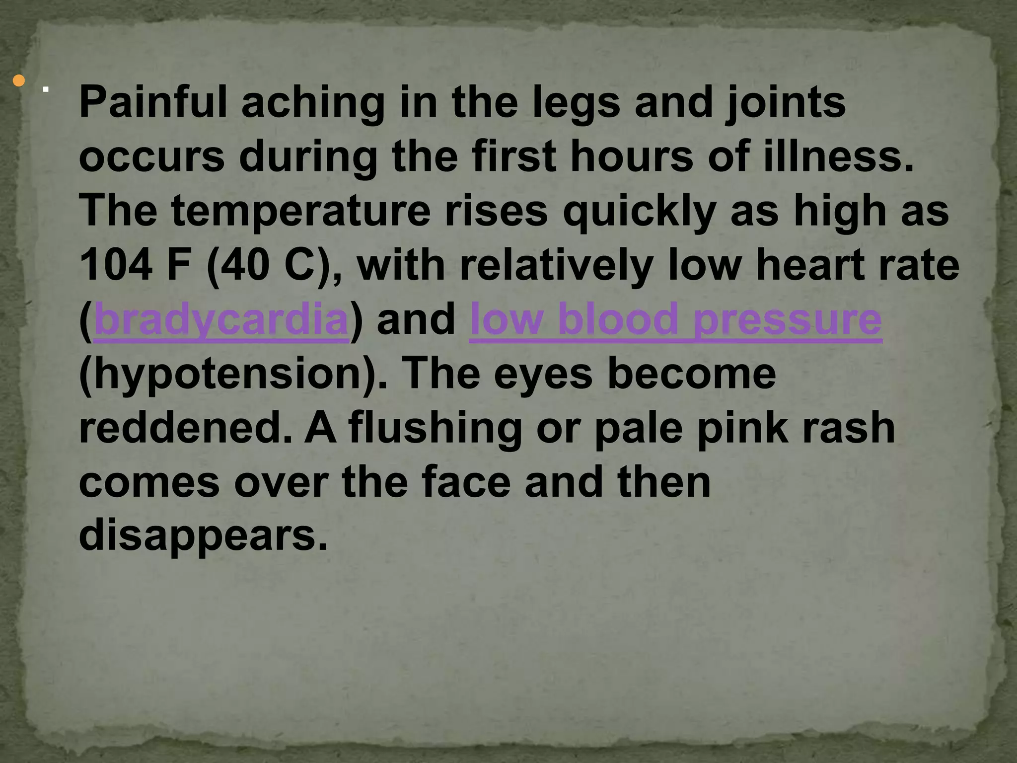  .
      Painful aching in the legs and joints
      occurs during the first hours of illness.
      The temperature rises quickly as high as
      104 F (40 C), with relatively low heart rate
      (bradycardia) and low blood pressure
      (hypotension). The eyes become
      reddened. A flushing or pale pink rash
      comes over the face and then
      disappears.
 