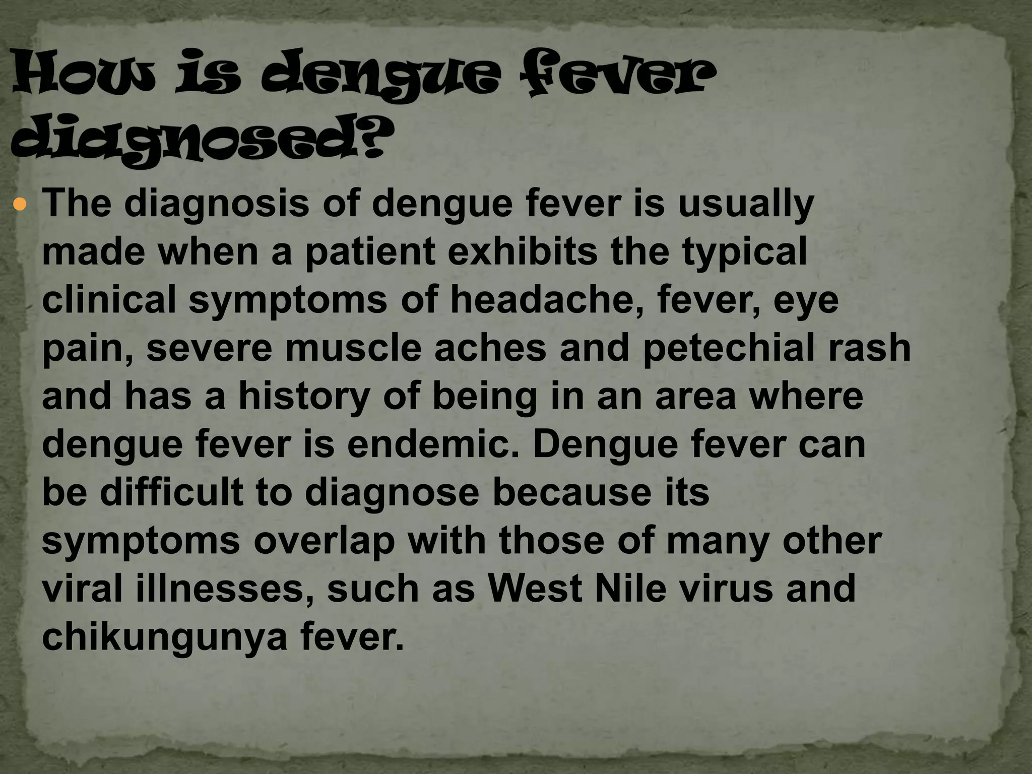  The diagnosis of dengue fever is usually
 made when a patient exhibits the typical
 clinical symptoms of headache, fever, eye
 pain, severe muscle aches and petechial rash
 and has a history of being in an area where
 dengue fever is endemic. Dengue fever can
 be difficult to diagnose because its
 symptoms overlap with those of many other
 viral illnesses, such as West Nile virus and
 chikungunya fever.
 