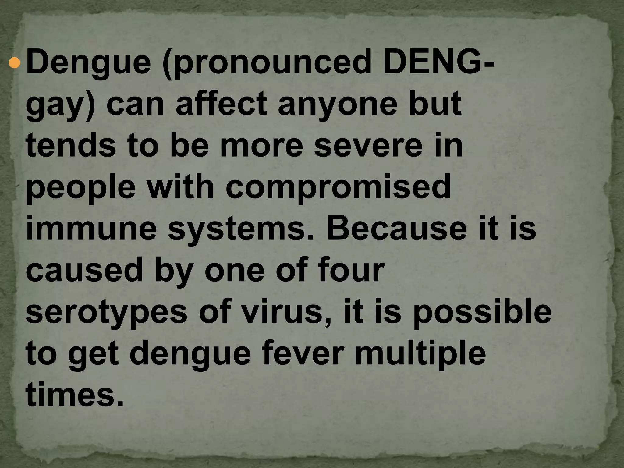  Dengue (pronounced DENG-
gay) can affect anyone but
tends to be more severe in
people with compromised
immune systems. Because it is
caused by one of four
serotypes of virus, it is possible
to get dengue fever multiple
times.
 