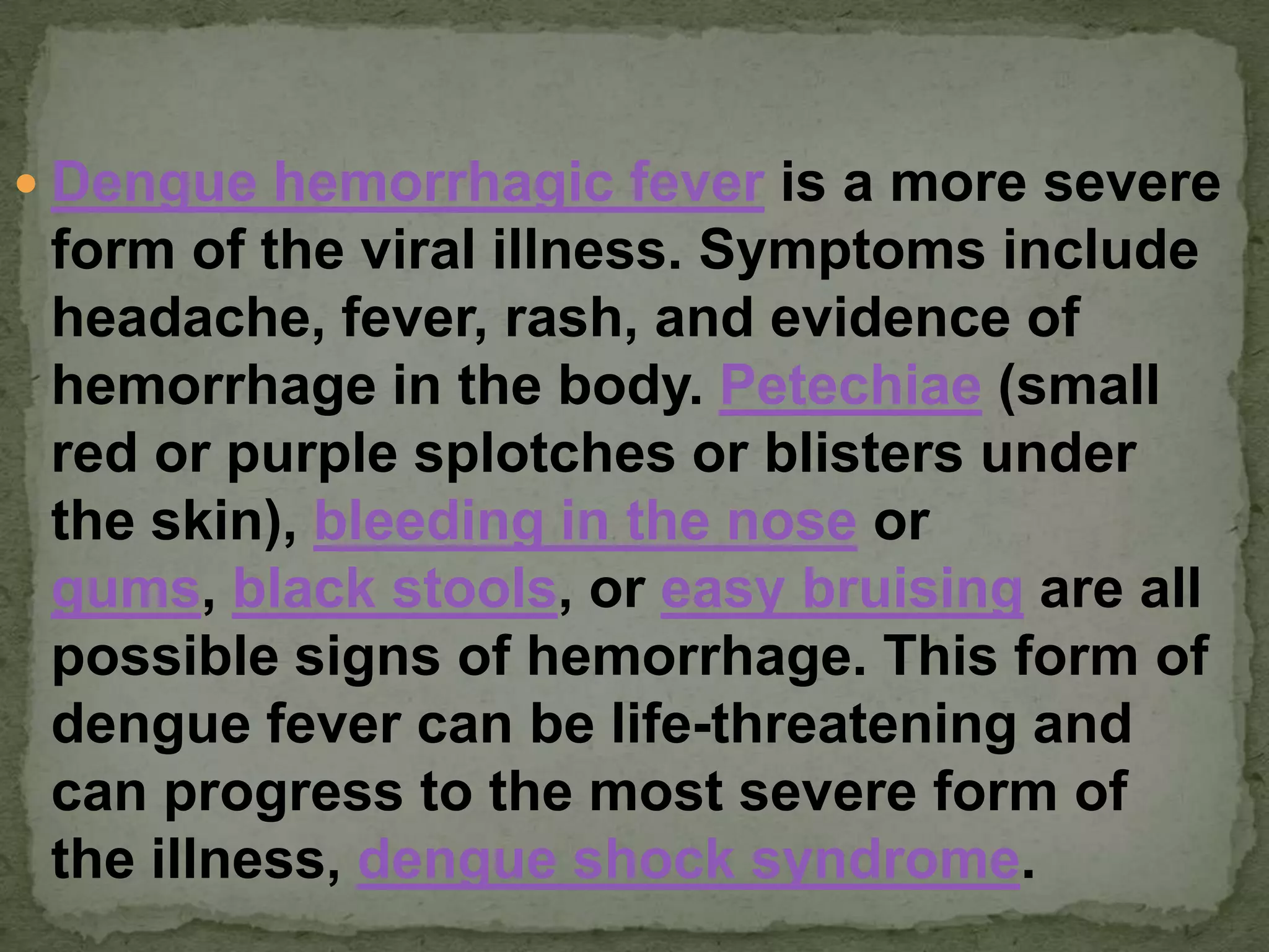  Dengue hemorrhagic fever is a more severe
 form of the viral illness. Symptoms include
 headache, fever, rash, and evidence of
 hemorrhage in the body. Petechiae (small
 red or purple splotches or blisters under
 the skin), bleeding in the nose or
 gums, black stools, or easy bruising are all
 possible signs of hemorrhage. This form of
 dengue fever can be life-threatening and
 can progress to the most severe form of
 the illness, dengue shock syndrome.
 