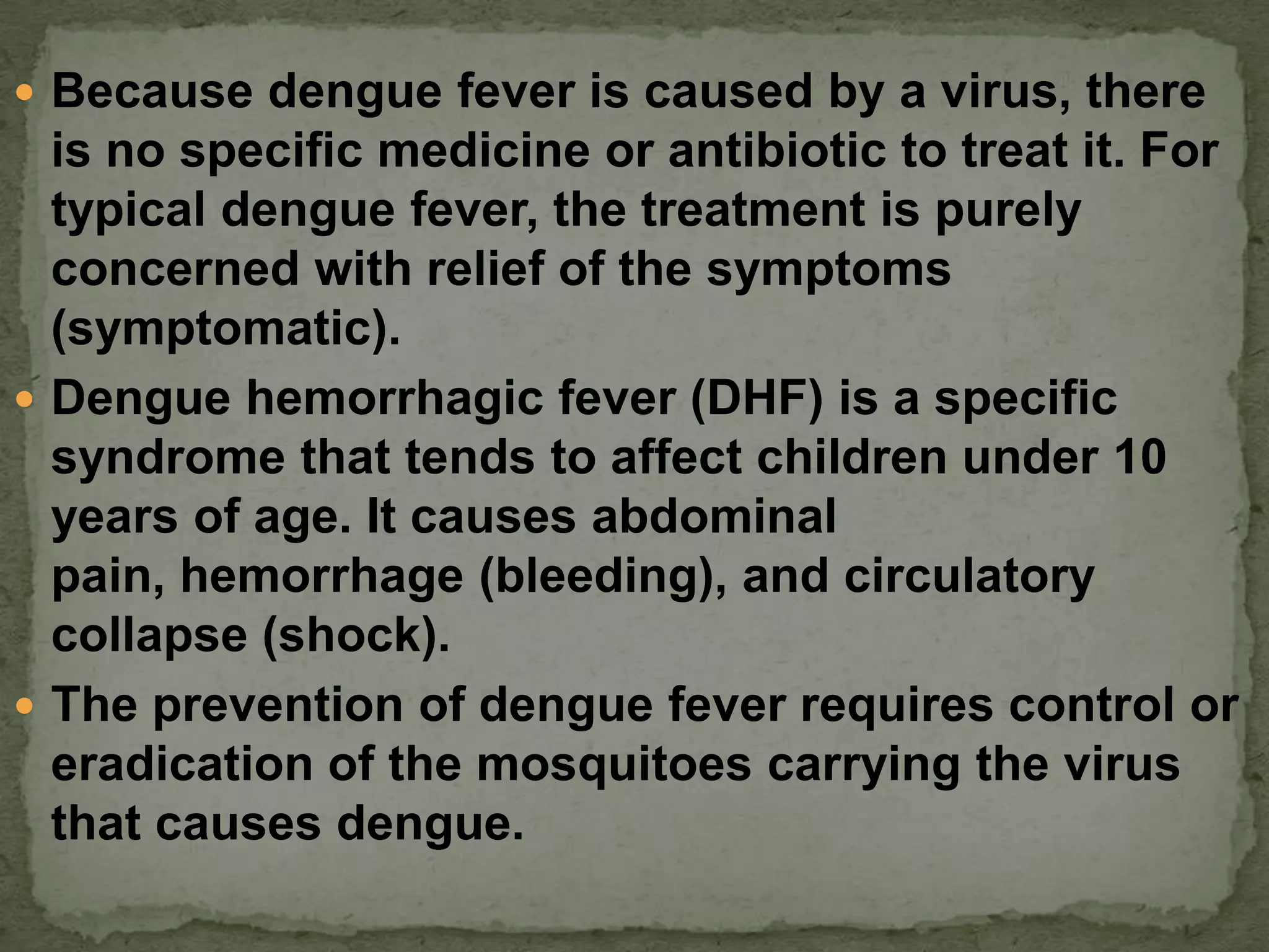  Because dengue fever is caused by a virus, there
  is no specific medicine or antibiotic to treat it. For
  typical dengue fever, the treatment is purely
  concerned with relief of the symptoms
  (symptomatic).
 Dengue hemorrhagic fever (DHF) is a specific
  syndrome that tends to affect children under 10
  years of age. It causes abdominal
  pain, hemorrhage (bleeding), and circulatory
  collapse (shock).
 The prevention of dengue fever requires control or
  eradication of the mosquitoes carrying the virus
  that causes dengue.
 