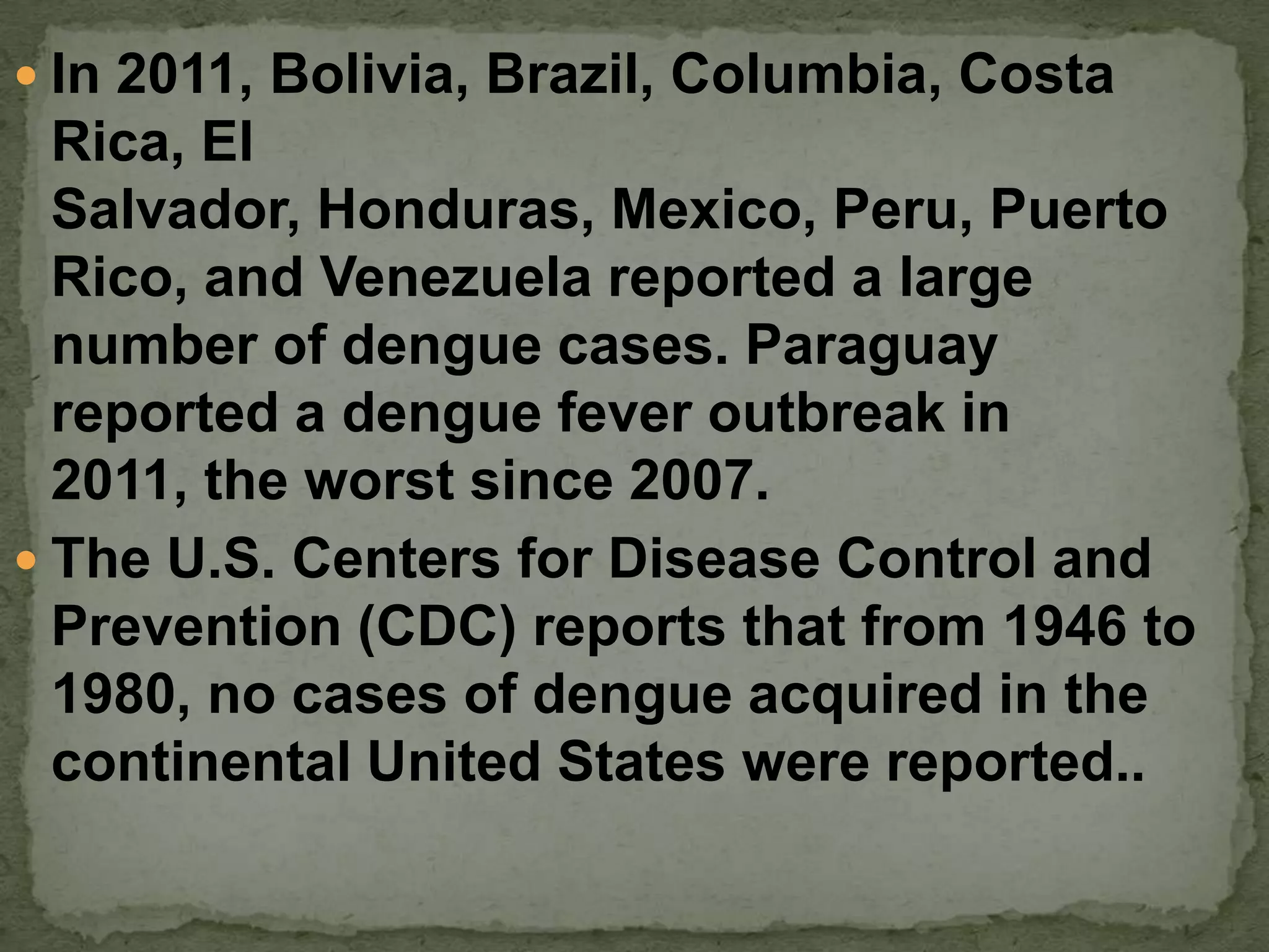  In 2011, Bolivia, Brazil, Columbia, Costa
  Rica, El
  Salvador, Honduras, Mexico, Peru, Puerto
  Rico, and Venezuela reported a large
  number of dengue cases. Paraguay
  reported a dengue fever outbreak in
  2011, the worst since 2007.
 The U.S. Centers for Disease Control and
  Prevention (CDC) reports that from 1946 to
  1980, no cases of dengue acquired in the
  continental United States were reported..
 