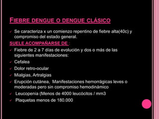FIEBRE DENGUE O DENGUE CLÁSICO
 Se caracteriza x un comienzo repentino de fiebre alta(40c) y
  compromiso del estado general.
SUELE ACOMPAÑARSE DE :
 Fiebre de 2 a 7 días de evolución y dos o más de las
  siguientes manifestaciones:
 Cefalea

 Dolor retro-ocular

 Mialgias, Artralgias

 Erupción cutánea, Manifestaciones hemorrágicas leves o
  moderadas pero sin compromiso hemodinámico
 Leucopenia (Menos de 4000 leucócitos / mm3

 Plaquetas menos de 180.000
 