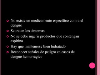    No existe un medicamento específico contra el
    dengue
   Se tratan los síntomas
   No se debe ingerir productos que contengan
    aspirina
   Hay que mantenerse bien hidratado
   Reconocer señales de peligro en casos de
    dengue hemorrágico
 