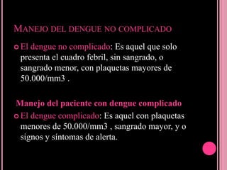 MANEJO DEL DENGUE NO COMPLICADO
 Eldengue no complicado: Es aquel que solo
 presenta el cuadro febril, sin sangrado, o
 sangrado menor, con plaquetas mayores de
 50.000/mm3 .

Manejo del paciente con dengue complicado
 El dengue complicado: Es aquel con plaquetas
  menores de 50.000/mm3 , sangrado mayor, y o
  signos y síntomas de alerta.
 