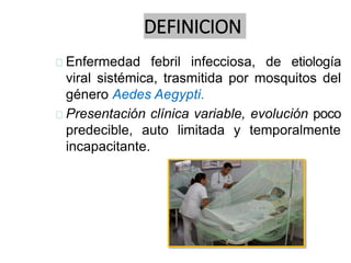 DEFINICION
Enfermedad febril infecciosa, de etiología
viral sistémica, trasmitida por mosquitos del
género Aedes Aegypti.
Presentación clínica variable, evolución poco
predecible, auto limitada y temporalmente
incapacitante.
 