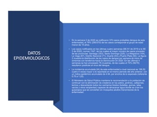 DATOS
EPIDEMIOLOGICOS
• En la semana 2 de 2020 se notificaron 370 casos probables dengue de esta
enfermedad, el 78% (290/370) de los casos corresponde al grupo de edad
menor de 15 años.
• Los casos notificados en las últimas cuatro semanas (SE-51 de 2019 a la SE
2 de 2020), suman 1347, de los cuales el mayor número de casos proceden
de las provincias: Santiago (353), Santo Domingo (225), La Altagracia (104),
La Vega (87), Distrito Nacional (71), Duarte (53) y Puerto Plata (50). La figura
2 muestra la distribución de los casos de dengue por semana de inicio de
síntomas con tendencia hacia la disminución en 2020. En las últimas 4
semanas se han procesado 76 muestras, de las cuales el 74% (56/76)
resultaron positivas al virus del dengue.
• La incidencia acumulada (IA) de esta enfermedad a nivel nacional es 156,52,
cuatro 4 veces mayor a la reportada en el mismo período del año anterior, con
un índice epidémico acumulado de 4.94, por encima de lo esperado (referente
0.75 a 1.25).
• El Ministerio de Salud Pública mantiene la recomendación a la población de
continuar con la eliminación de criaderos en los patios, jardines, callejones,
techos y descartando todos los cacharros tirados (botellas, gomas, latas
vacías y otros recipientes) capaces de almacenar agua donde se crían los
gusarapos que se convierten en mosquitos adultos transmisores de la
enfermedad.
 