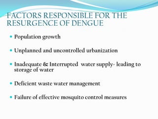 FACTORS RESPONSIBLE FOR THE
RESURGENCE OF DENGUE
 Population growth
 Unplanned and uncontrolled urbanization
 Inadequate & Interrupted water supply- leading to
storage of water
 Deficient waste water management
 Failure of effective mosquito control measures
 