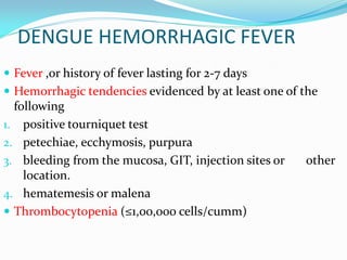 DENGUE HEMORRHAGIC FEVER
 Fever ,or history of fever lasting for 2-7 days
 Hemorrhagic tendencies evidenced by at least one of the
following
1. positive tourniquet test
2. petechiae, ecchymosis, purpura
3. bleeding from the mucosa, GIT, injection sites or other
location.
4. hematemesis or malena
 Thrombocytopenia (≤1,00,000 cells/cumm)
 