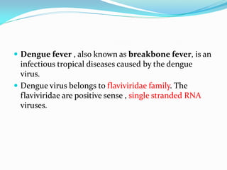  Dengue fever , also known as breakbone fever, is an
infectious tropical diseases caused by the dengue
virus.
 Dengue virus belongs to flaviviridae family. The
flaviviridae are positive sense , single stranded RNA
viruses.
 