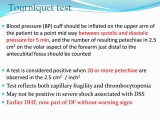 Tourniquet test
 Blood pressure (BP) cuff should be inflated on the upper arm of
the patient to a point mid way between systolic and diastolic
pressure for 5 min, and the number of resulting petechiae in 2.5
cm2 on the volar aspect of the forearm just distal to the
antecubital fossa should be counted
 A test is considered positive when 20 or more petechiae are
observed in the 2.5 cm2 / inch2
 Test reflects both capillary fragility and thrombocytopenia
 May not be positive in severe shock associated with DSS
 Earlier DHF, now part of DF without warning signs
 