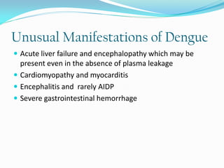 Unusual Manifestations of Dengue
 Acute liver failure and encephalopathy which may be
present even in the absence of plasma leakage
 Cardiomyopathy and myocarditis
 Encephalitis and rarely AIDP
 Severe gastrointestinal hemorrhage
 