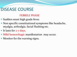 DISEASE COURSE
FEBRILE PHASE
 Sudden onset high grade fever.
 Non specific constitutional symptoms like headache,
myalgia, arthralgia, facial flushing etc.
 It lasts for 2-7 days.
 Mild hemorrhagic manifestation may occur.
 Monitor for the warning signs.
 