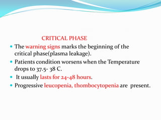 CRITICAL PHASE
 The warning signs marks the beginning of the
critical phase(plasma leakage).
 Patients condition worsens when the Temperature
drops to 37.5- 38 C.
 It usually lasts for 24-48 hours.
 Progressive leucopenia, thombocytopenia are present.
 