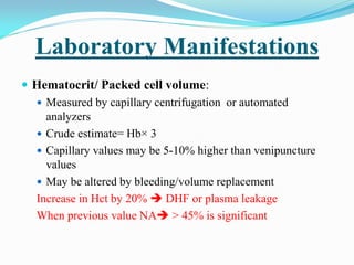 Laboratory Manifestations
 Hematocrit/ Packed cell volume:
 Measured by capillary centrifugation or automated
analyzers
 Crude estimate= Hb× 3
 Capillary values may be 5-10% higher than venipuncture
values
 May be altered by bleeding/volume replacement
Increase in Hct by 20%  DHF or plasma leakage
When previous value NA > 45% is significant
 